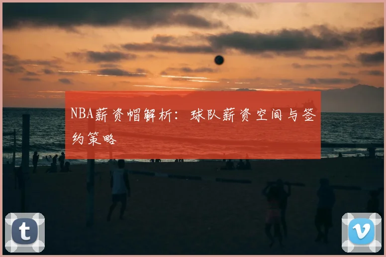 NBA薪资帽解析：球队薪资空间与签约策略