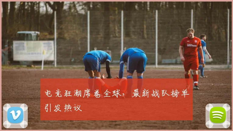 电竞狂潮席卷全球，最新战队榜单引发热议