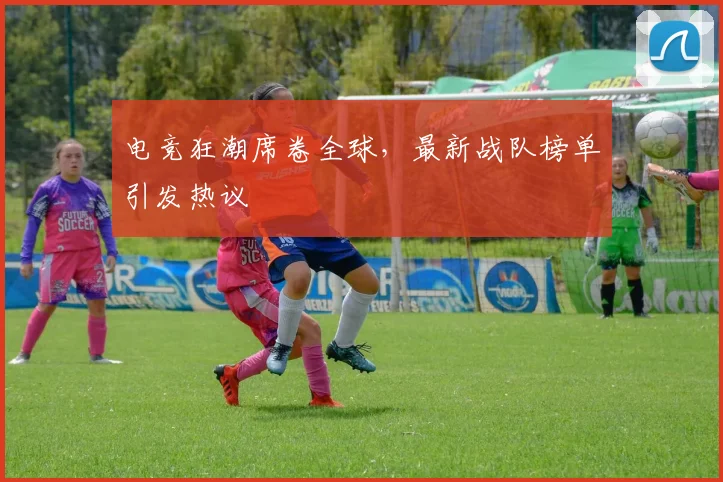 电竞狂潮席卷全球，最新战队榜单引发热议