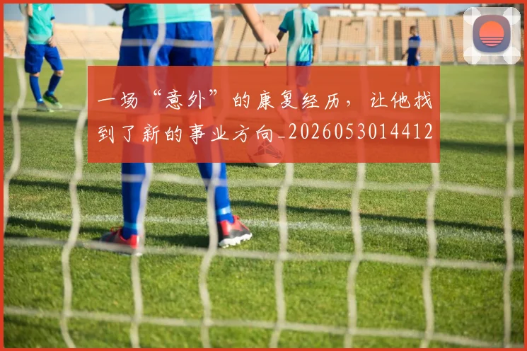 一场“意外”的康复经历，让他找到了新的事业方向_20260530144121