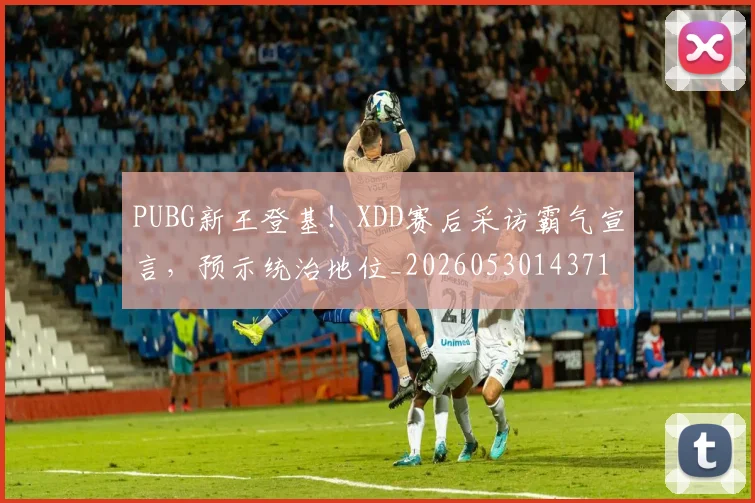 PUBG新王登基！XDD赛后采访霸气宣言，预示统治地位_20260530143716