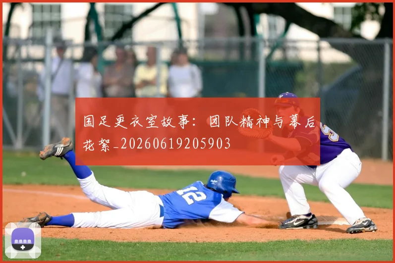 国足更衣室故事：团队精神与幕后花絮_20260619205903