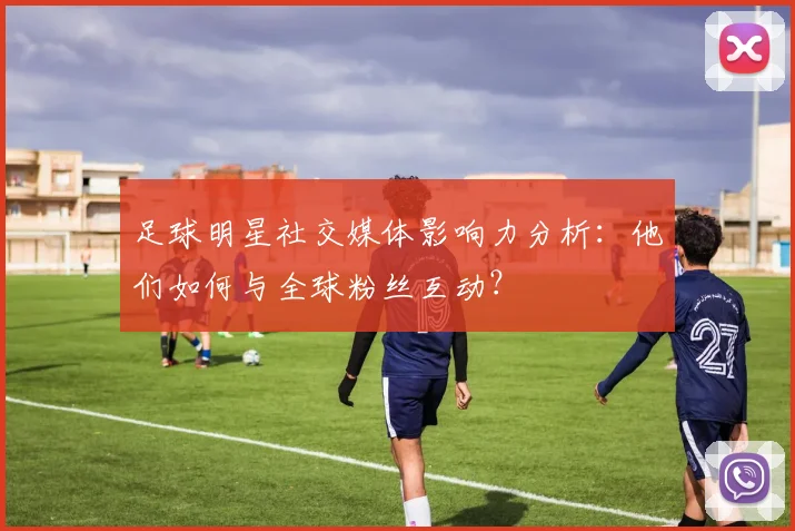 足球明星社交媒体影响力分析：他们如何与全球粉丝互动？