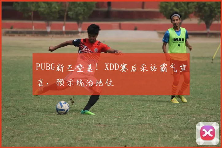 PUBG新王登基！XDD赛后采访霸气宣言，预示统治地位